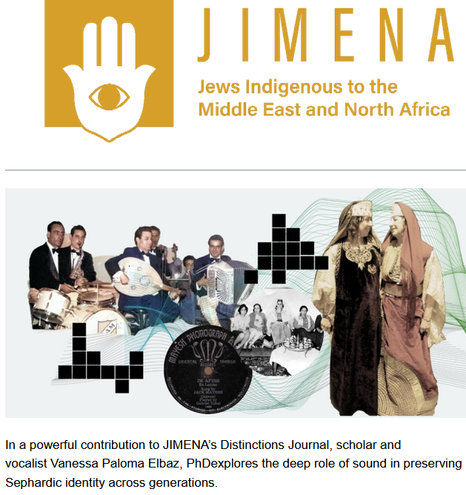 JIMENA
Jews Indigenous to the Middle East and North Africa

In a powerful contribution to JIMENA’s Distinctions Journal, scholar and vocalist Vanessa Paloma Elbaz, PhD explores the deep role of sound in preserving Sephardic identity across generations.

"In her essay, “Sontinuity: The Tree and the Web,” Elbaz introduces a compelling framework for understanding Sephardic cultural transmission. The Tree symbolizes structured traditions passed through synagogues, family, and formal ritual. The Web represents the organic, sensory ways culture flows — through lullabies, songs, and oral storytelling, often shared in intimate, domestic spaces...

Dr. Elbaz is a researcher on the UKRI project Ottoman Auralities, a senior research associate at Peterhouse, University of Cambridge, and founder of the KHOYA Jewish Morocco Sound Archive. Her forthcoming monograph, Sontinuities: Cycles of Sound in Jewish Northern Morocco, will be published with Brill."

Distinctions is the online journal of JIMENA that elevates the voices and talents of Sephardi and Mizrahi scholars, researchers, artists and activists. Our content challenges traditional narratives about Jewish people and communities, and addresses contemporary Jewish concerns through a classical Sephardi and Mizrahi lens. Our mission is to spread knowledge so that everyone can better appreciate these important distinctions, while providing a vehicle that treats Sephardi and Mizrahi people with distinction.