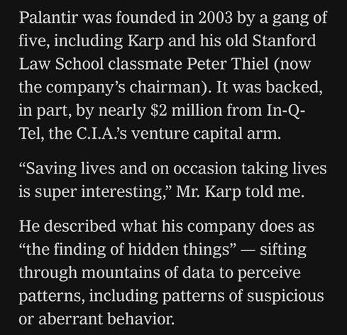 Palantir was founded in 2003 by a gang of five, including Karp and his old Stanford Law School classmate Peter Thiel (now the company's chairman). It was backed, in part, by nearly $2 million from In-Q-Tel, the C.I.A.'s venture capital arm.
"Saving lives and on occasion taking lives is super interesting," Mr. Karp told me.
He described what his company does as
"the finding of hidden things" - sifting through mountains of data to perceive patterns, including patterns of suspicious or aberrant behavior.

https://www.nytimes.com/2024/08/17/style/alex-karp-palantir.html

Accessed: 5 June 2025 at 1340 PST
