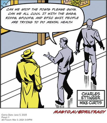 Original Dicktracy comic from June 5, 2025

-------------
Dril Tweet
Mar 3, 2021 3:01PM
-------------
Url
https://twitter.com/dril/status/1367188407512756228
-------------
Transcript:
• Can We Stop The Posts Please Guys. Can We All Cool It With The Gags, Riffs, Spoofs, And Epic Shit. People Are Trying To Do Mental Health


The image features a comic strip depicting three men walking down a street. The man on the far left has a yellow trench coat and a large hat, while the other two men in the middle of the image are wearing gray suits and hats. The comic strip is set against a city backdrop, creating a visually engaging scene. The text at the top of the image states, "Can we stop the posts please guys? dance all cool it with the gags, kiffs, spookies and epic shit people are trying to do mental health".