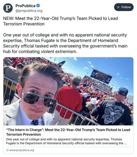 ProPublica @propublica.org 

NEW: Meet the 22-Year-Old Trump’s Team Picked to Lead Terrorism Prevention One year out of college and with no apparent national security expertise, Thomas Fugate is the Department of Homeland Security official tasked with overseeing the government'’s main hub for combating violent extremism. 

Photo of Fugate in sunglasses The Intern in Charge": Meet the 22-Year-Old Trump’s Team Picked to Lead Terrorism Prevention One year out of college and with no apparent national security expertise, Thomas Fugate is the Department of Homeland Security official tasked with overseeing the ... @ www.propublica.org