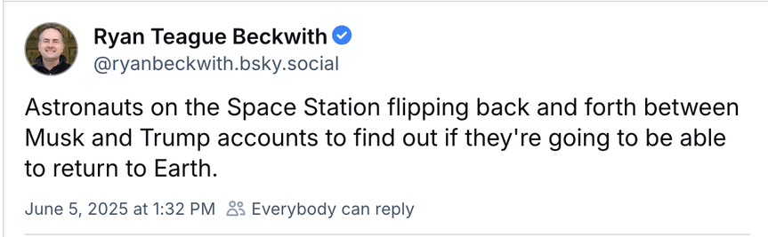 A screenshot from Bluesky:

Astronauts on the Space Station flipping back and forth between Musk and Trump accounts to find out if they're going to be able to return to Earth.