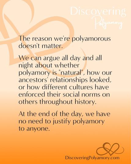 The reason we're polyamorous doesn't matter.
We can argue all day and all night about whether polyamory is "natural", how our ancestors' relationships looked, or how different cultures have enforced their social norms on others throughout history. 
At the end of the day, we have no need to justify polyamory to anyone.