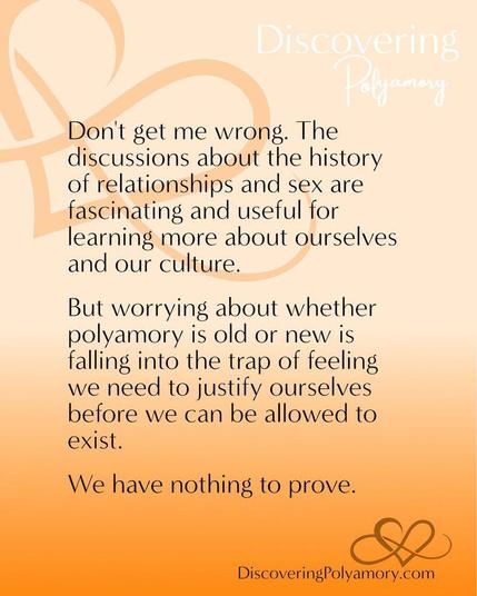 Don't get me wrong. The discussions about the history of relationships and sex are fascinating and useful for learning more about ourselves and our culture.  
But worrying about whether polyamory is old or new is falling into the trap of feeling we need to justify ourselves before we can be allowed to exist. 
We have nothing to prove.
