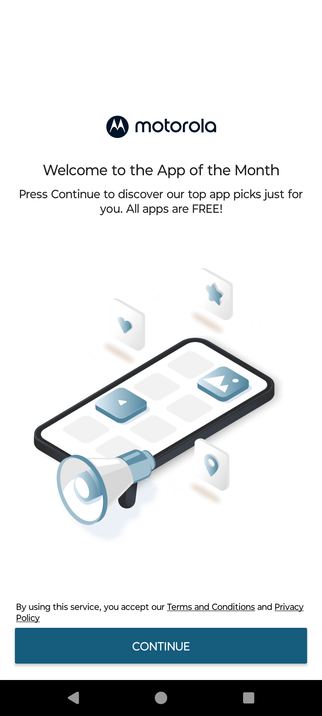Motorola

Welcome to the App of the Month

Press Continue to discover our top app picks just for
you. All apps are FREE!

By using this service, you accept our Terms and Conditions and Privacy
Policy
CONTINUE

(there is no option to close this app and if you kill it it just comes back)