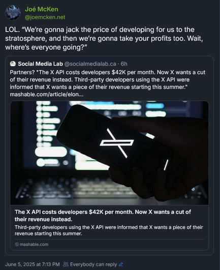 Screenshot of a Bluesky quote-post by Joé McKen (‪@joemcken.net‬): “LOL. ‘We’re gonna jack the price of developing for us to the stratosphere, and then we’re gonna take your profits too. Wait, where’s everyone going?’”

The quoted post from Social Media Lab (@socialmedialab.ca) – about how after charging third-party developers $42K/month to use the Xitter API, Xitter is now demanding a cut of their revenue starting this summer – displays normally.
