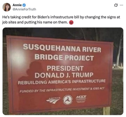 Annie  @AnnieForTruth He's taking credit for Biden's infrastructure bill by changing the signs at job sites and putting his name on them. (A sign on the road) SUSQUEHANNA RIVER BRIDGE PROJECT PRESIDENT DONALD J. TRUMP REBUILDING AMERICA'S INFRASTRUCTURE FUNDED BY THE INFRASTRUCTURE INVESTMENT & JOBS ACT
