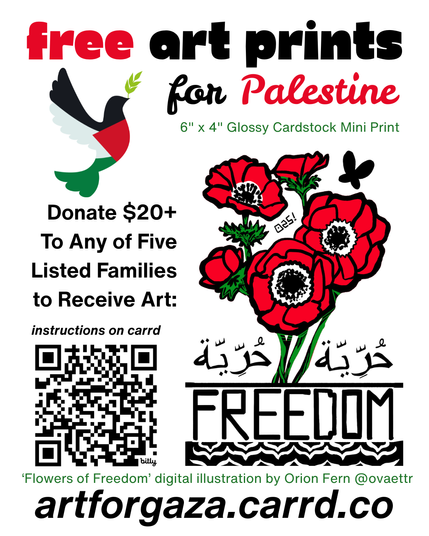 Free Art Prints for Palestine

6"  x 4" Glossy cardstock mini print

Donate $20+ to any of five listed families to receive art , instructions on carrd

'Flowers of Freedom' digital illustration by Orion Fern @ovaettr

artforgaza.carrd.co