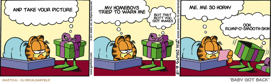 Original Garfield comic from June 15, 2011
Text replaced with lyrics from: Baby Got Back

Transcript:
• And Take Your Picture
• My Homeboys Tried To Warn Me
• But That Butt You Got Makes
• Me, Me So Horny
• Ooh, Rump-O'-Smooth-Skin


--------------
Original Text:
• Gift:  Welcome, Garfield, to another birthday NIGHTMARE!
• Garfield:  But you're a present. What's scary about that?
• Gift:  Open me up!
• Garfield:  A senior citizen's discount card.
• Gift:  Bwah-ha-ha-HAAAAAH!

This is a three-panel comic strip that tells the story of a baby giraffe named Garfield. In the first panel, Garfield is in his crib, and the caption above him states, "And take your picture". In the second panel, the baby giraffe is sitting in the living room, with a caption above him that says, "My homeworld tries to warm me". The third panel shows Garfield in the living room again, and the caption at the bottom of the panel says, "But that was before Baby Got Back".