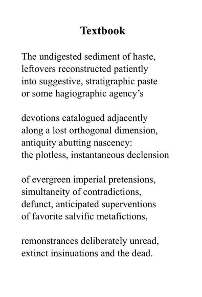 Textbook

The undigested sediment of haste,
leftovers reconstructed patiently
into suggestive, stratigraphic paste 
or some hagiographic agency’s

devotions catalogued adjacently
along a lost orthogonal dimension,
antiquity abutting nascency:
the plotless, instantaneous declension

of evergreen imperial pretensions,
simultaneity of contradictions,
defunct, anticipated superventions
of favorite salvific metafictions,

remonstrances deliberately unread,
extinct insinuations and the dead.
