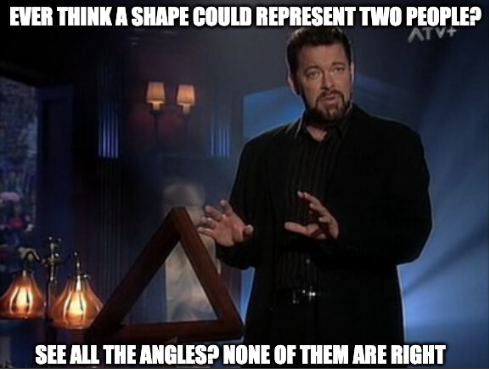A meme of Jonathan Frakes hosting the show called "Beyond Belief: Fact or Fiction". An M.C. Escher Penrose triangle is in the foreground with Frakes' open palms generally pointed toward the shape. He's mid-sentence talking about something. Meme text is overlaid on the image with a line at the top saying "EVER THINK A SHAPE COULD REPRESENT TWO PEOPLE?" and a line a the bottom responding with "SEE ALL THE ANGLES? NONE OF THEM ARE RIGHT"