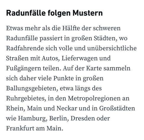 Radunfälle folgen Mustern
Etwas mehr als die Hälfte der schweren Radunfälle passiert in großen Städten, wo Radfahrende sich volle und unübersichtliche Straßen mit Autos, Lieferwagen und Fußgängern teilen. Auf der Karte sammeln sich daher viele Punkte in großen Ballungsgebieten, etwa längs des Ruhrgebietes, in den Metropolregionen an Rhein, Main und Neckar und in Großstädten wie Hamburg, Berlin, Dresden oder Frankfurt am Main.