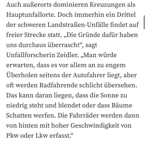 Auch außerorts dominieren Kreuzungen als Hauptunfallorte. Doch immerhin ein Drittel der schweren Landstraßen-Unfalle findet auf freier Strecke statt. „Die Gründe dafür haben uns durchaus überrascht"
, sagt
Unfallforscherin Zeidler. „Man würde erwarten, dass es vor allem an zu engem Überholen seitens der Autofahrer liegt, aber oft werden Radfahrende schlicht übersehen.
Das kann daran liegen, dass die Sonne zu niedrig steht und blendet oder dass Bäume Schatten werfen. Die Fahrräder werden dann von hinten mit hoher Geschwindigkeit von Pkw oder Lkw erfasst."