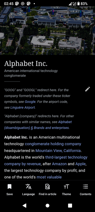 The image shows a mobile device screen displaying an article about Alphabet Inc. The top of the screen shows the time as 02:45, the network status as 4G, and the battery level at 83%. The background image is an aerial view of a modern office complex with multiple buildings, solar panels, and greenery. The article title "Alphabet Inc." is prominently displayed in white text on a black background, followed by a subtitle "American international technology conglomerate." Below the title, there is a brief explanation about the ticker symbols "GOOG" and "GOOGL" redirecting to this page, and a note about the airport code for Linguère Airport. The article text describes Alphabet Inc. as an American multinational technology conglomerate holding company headquartered in Mountain View, California. It mentions that Alphabet is the world's third-largest technology company by revenue, after Amazon and Apple, and the largest by profit. The bottom of the screen shows navigation options: "Save," "Language," "Find in article," "Theme," and "Contents."

 Ovis2-8B

🌱 Energy used: 0.259 Wh