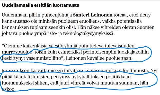 Uudellamaalla etsitään luottamusta
Uudenmaan piirin puheenjohtaja Santeri Leinonen toteaa, ettei tietty kannatustaso ole minkään puolueen etuoikeus, vaikka potentiaalia kannatuksen tuplaamiseenkin olisi. Hän näkee vihreiden olevan Suomen johtava puolue ympäristö- ja teknologiakysymyksissä.

”Olemme kaikenlaisia väestöryhmiä puhutteleva tulevaisuuden murrospuolue, toisin kuin esimerkiksi perinteisempiin luokkajakoihin keskittynyt vasemmistoliitto”, Leinonen kuvailee puoluettaan.

Kannatuksen kasvattamiseen tarvitaan Leinosen mukaan luottamusta. Nyt pitää kääntää ihmisten pettymys nykyhallituksen politiikkaan luottamukseksi siihen, että juuri vihreät voivat muuttaa suunnan, hän uskoo.
