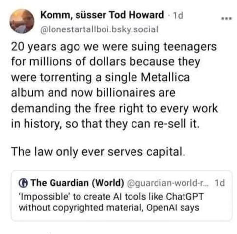 20 years ago we were suing teenagers for millions of dollars because they were torrenting a single Metallica album and now billionaires are demanding the free right to every work in history, so that they can re-sell it

The law only ever serves capital