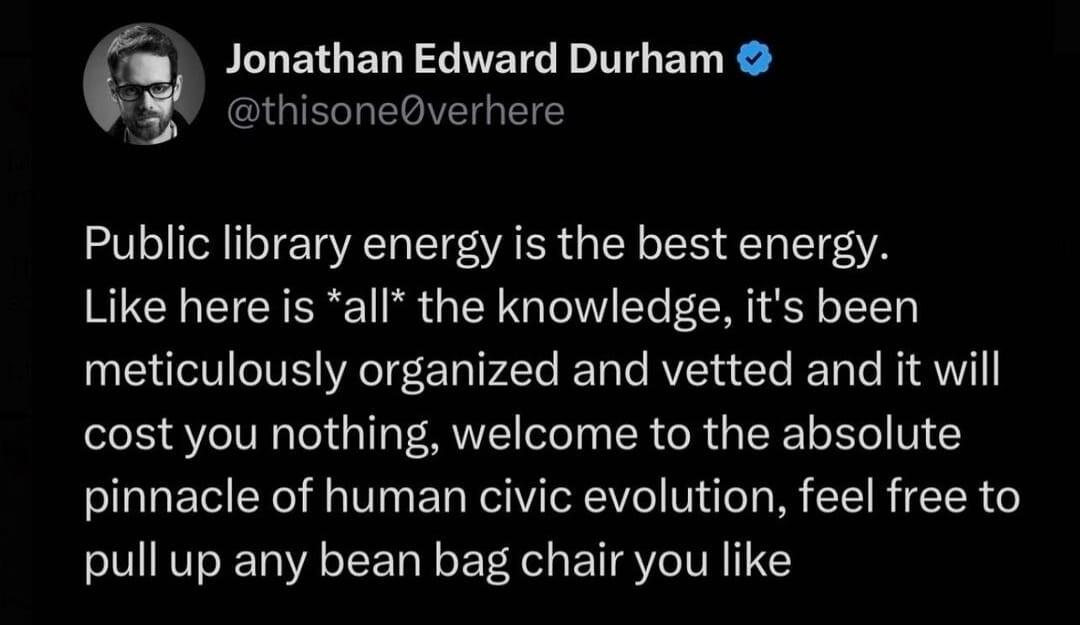 Post by Jonathan Edward Durham  Public library energy is the best energy. Like here is all the knowledge, it's been meticulously organized and vetted and it will cost you nothing, welcome to the absolute pinnacle of human civic evolution, feel free to pull up any bean bag chair you like
