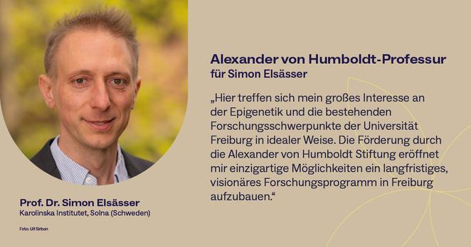 Portraitfoto von Prof. Dr. Simon Elsässer und ein Zitat von ihm: „Hier treffen sich mein großes Interesse an 
der Epigenetik und die bestehenden 
Forschungsschwerpunkte der Universität 
Freiburg in idealer Weise. Die Förderung durch die Alexander von Humboldt Stiftung eröffnet mir einzigartige Möglichkeiten ein langfristiges, visionäres Forschungsprogramm in Freiburg aufzubauen.“