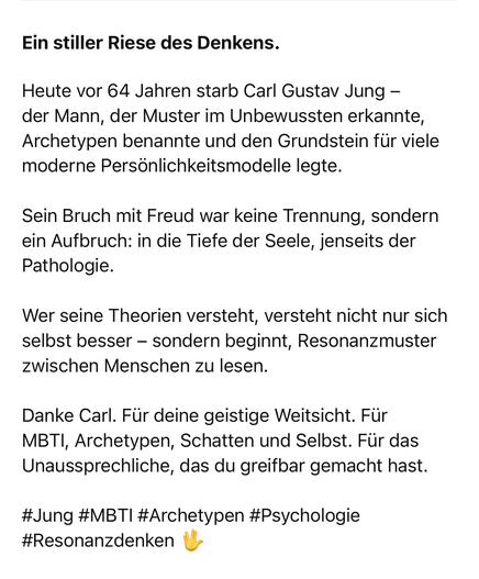 Ein stiller Riese des Denkens.
Heute vor 64 Jahren starb Carl Gustav Jung - der Mann, der Muster im Unbewussten erkannte, Archetypen benannte und den Grundstein für viele moderne Persönlichkeitsmodelle legte.
Sein Bruch mit Freud war keine Trennung, sondern ein Aufbruch: in die Tiefe der Seele, jenseits der Pathologie.
Wer seine Theorien versteht, versteht nicht nur sich selbst besser - sondern beginnt, Resonanzmuster zwischen Menschen zu lesen.
Danke Carl. Für deine geistige Weitsicht. Für MBTI, Archetypen, Schatten und Selbst. Für das Unaussprechliche, das du greifbar gemacht hast.
#Jung #MBTI #Archetypen #Psychologie
#Resonanzdenken🖖
