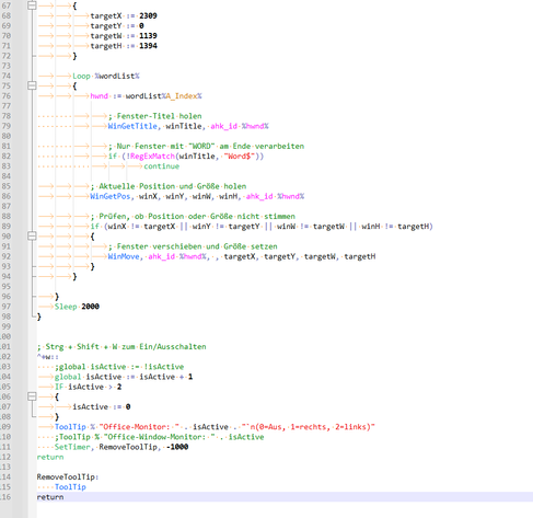 {
			targetX := 2309
			targetY := 0
			targetW := 1139
			targetH := 1394
		}

		Loop %wordList%
		{
			hwnd := wordList%A_Index%

        		; Fenster-Titel holen
        		WinGetTitle, winTitle, ahk_id %hwnd%

        		; Nur Fenster mit "WORD" am Ende verarbeiten
        		if (!RegExMatch(winTitle, "Word$"))
            			continue

			; Aktuelle Position und Größe holen
			WinGetPos, winX, winY, winW, winH, ahk_id %hwnd%

			; Prüfen, ob Position oder Größe nicht stimmen
			if (winX != targetX || winY != targetY || winW != targetW || winH != targetH)
			{
				; Fenster verschieben und Größe setzen
				WinMove, ahk_id %hwnd%, , targetX, targetY, targetW, targetH
			}
		}

	}
	Sleep 2000
}


; Strg + Shift + W zum Ein/Ausschalten
^+w::
    ;global isActive := !isActive
	global isActive := isActive + 1
	IF isActive > 2
	{
		isActive := 0
	}
	ToolTip % "Office-Monitor: " . isActive . "`n(0=Aus, 1=rechts, 2=links)"
    ;ToolTip % "Office-Window-Monitor: " . isActive
    SetTimer, RemoveToolTip, -1000
return

RemoveToolTip:
    ToolTip
return