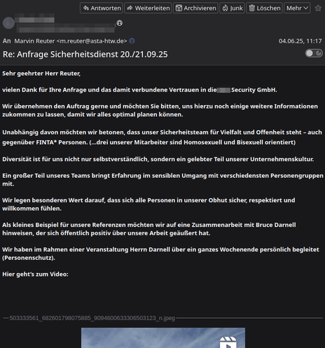 E-Mail an mich:

„Sehr geehrter Herr Reuter,

vielen Dank für Ihre Anfrage und das damit verbundene Vertrauen in die ### Security GmbH.

Wir übernehmen den Auftrag gerne und möchten Sie bitten, uns hierzu noch einige weitere Informationen zukommen zu lassen, damit wir alles optimal planen können.

Unabhängig davon möchten wir betonen, dass unser Sicherheitsteam für Vielfalt und Offenheit steht – auch gegenüber FINTA* Personen. (…drei unserer Mitarbeiter sind Homosexuell und Bisexuell orientiert)

Diversität ist für uns nicht nur selbstverständlich, sondern ein gelebter Teil unserer Unternehmenskultur.

Ein großer Teil unseres Teams bringt Erfahrung im sensiblen Umgang mit verschiedensten Personengruppen mit. 

Wir legen besonderen Wert darauf, dass sich alle Personen in unserer Obhut sicher, respektiert und willkommen fühlen.

Als kleines Beispiel für unsere Referenzen möchten wir auf eine Zusammenarbeit mit Bruce Darnell hinweisen, der sich öffentlich positiv über unsere Arbeit geäußert hat.

Wir haben im Rahmen einer Veranstaltung Herrn Darnell über ein ganzes Wochenende persönlich begleitet (Personenschutz).

Hier geht’s zum Video:“