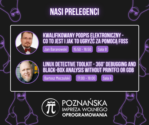 Grafika promująca prelekcje na konferencji P.I.W.O. – Poznańska Impreza Wolnego Oprogramowania.
Jan Baranowski mówi o podpisie elektronicznym i FOSS (15:50, Sala B), a Bartosz Moczulski o debugowaniu bez printf i GDB (17:00, Sala A). Na dole logo wydarzenia z pingwinami w tle.