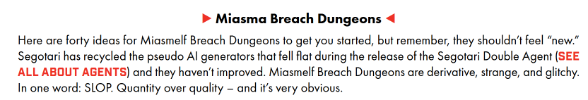A screenshot of a segment of the DLC that reads as follows.

> Miasma Breach Dungeons <
Here are forty ideas for Miasmelf Breach Dungeons to get you started, but remember, they shouldn't feel “new.” Segotari has recycled the pseudo Al generators that fell flat during the release of the Segotari Double Agent (SEE ALL ABOUT AGENTS) and they haven't improved. Miasmelf Breach Dungeons are derivative, strange, and glitchy. In one word: SLOP. Quantity over quality — and it's very obvious.