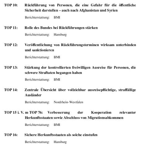 Auszug aus der Tagesordnung der IMK in Bremen:

TOP 10: Rückführung von Personen, die eine Gefahr für die öﬀentliche
 Sicherheit darstellen – auch nach Afghanistan und Syrien.
Berichterstattung: BMI.
TOP 11: Rolle des Bundes bei Rückführungen stärken.
Berichterstattung: Hamburg.
TOP 12: Veröﬀentlichung von Rückführungsterminen wirksam unterbinden und sanktionieren.
Berichterstattung: BMI.
TOP 13: Stärkung der kontrollierten freiwilligen Ausreise für Personen, die  schwere Straftaten begangen haben.
Berichterstattung: BMI.
TOP 14: Zentrale Übersicht über vollziehbar ausreisepﬂichtige, straﬀällige Ausländer.
Berichterstattung: Nordrhein-Westfalen.
TOP 15 i. V. m TOP 76: Verbesserung der Kooperation relevanter
 Herkunftsstaaten sowie Abschluss von Migrationsabkommen.
Berichterstattung: BMI.
TOP 16: Sichere Herkunftsstaaten als solche einstufen.
Berichterstattung: Hamburg.