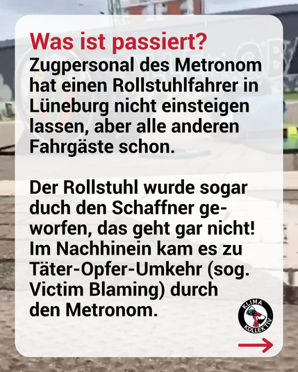Text: Was ist passiert? Zugpersonal des Metronom hat einen Rollstuhlfahrer in Lüneburg nicht einsteigen lassen, aber alle anderen Fahrgäste schon.  Der Rollstuhl wurde sogar durch Schaffner geworfen, das geht gar nicht! Im Nachhinein kam es zu Täter-Opfer-Umkehr (sog. Victim Blaming) durch den Metronom.