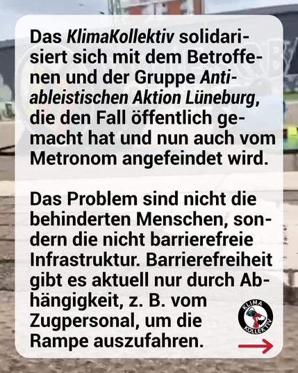Text: Das KlimaKollektiv Lüneburg solidarisiert sich mit dem Betroffenen und der Gruppe Anti-ableistische Aktion Lüneburg, die den Fall öffentlich gemacht hat und nun ebenfalls vom Metronom angefeindet wird.  Das Problem sind nicht die behinderten Menschen, sondern die nicht barrierefreie Infrastruktur. Barrierefreiheit gibt es aktuell nur durch Abhängigkeit, z. B. vom Zugpersonal, um die Rampe auszufahren.