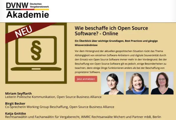 Sharepic:
DVNW Akademie - Deutsches Vergabenetzwerk

Wie beschaffe ich Open Source Software? - Online

Ein Überblick über wichtige Grundlagen, Best Practices und gängige Missverständnisse

Vor dem Hintergrund der aktuellen geopolitischen Situation rückt das Thema Abhängigkeit von einzelnen Software-Anbietern und digitale Souveränität durch den Einsatz von Open Source Software immer mehr in den Vordergrund. Bei der Beschaffung von Open Source Software gilt es jedoch, einige Besonderheiten zu beachten, denn einige Dinge funktionieren anders als bei der Beschaffung von proprietärer Software.

Jetzt anmelden!

Fotos der drei Referentinnen.

Miriam Seyffarth
Leiterin Politische Kommunikation, Open Source Business Alliance - Bundesverband für digitale Souveränität e.V.

Birgit Becker
Co-Sprecherin Working Group Beschaffung, Open Source Business Alliance - Bundesverband für digitale Souveränität e.V.

Katja Gnittke
Rechtsanwältin und Fachanwältin für Vergaberecht, WMRC Rechtsanwälte Wichert