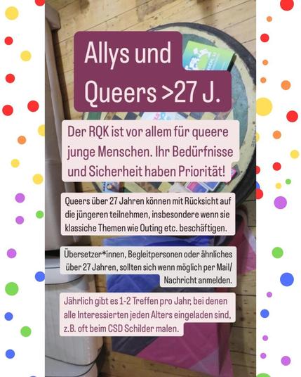 Das Bild zeigt einen Tisch mit einer Flagge darauf, sowie den Text: "Allys und Queers >27 J: Der RQK ist vor allem für queere junge Menschen. Ihr Bedürfnisse und Sicherheit haben Priorität! Queers über 27 Jahren können mit Rücksicht auf die jüngeren teilnehmen, insbesondere wenn sie klassiche Themen wie Outing etc. beschäftigen. Übersetzer*innen, Begleitpersonen oder ähnliches über 27 Jahren, sollten sich wenn möglich per Mail/ Nachricht anmelden. Jährlich gibt es 1-2 Treffen pro Jahr, bei denen alle Interessierten jeden Alters eingeladen sind, z.B. oft beim CSD Schilder malen."