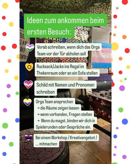 Das Bild zeigt ein Zimmer im Juze Backnang, sowie den Text: "Ideen zum ankommen beim
ersten Besuch: Vorab schreiben, wenn dich das Orga Team vor der Tür abholen soll. Rucksack/Jacke ins Regal im
Thekenraum oder an ein Sofa stellen. Schild mit Namen und Pronomen schreiben. Orga Team ansprechen
→ die Räume zeigen lassen 
→ wenn vorhanden, Fragen stellen 
→ Wenn du magst, binden wir dich in Spielerunden oder Gespräche ein.
Bei einem Workshop/Kreativangebot/ ... mitmachen"