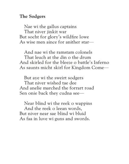 The Sodgers
by Alexander Scott

Nae wi the gallus captains
That niver jinkit war
But socht for glory's wildfire lowe
As wise men aince for anither star—

And nae wi the ramstam colonels
That leuch at the din o the drum
And skirled for the bleeze o battle's Inferno
As saunts micht skirl for Kingdom Come—

But aye wi the sweirt sodgers
That niver wished tae dee
And anelie marched the forrart road
Sen onie back they cudna see—

Near blind wi the reek o wappins
And the reek o leean words,
But niver near sae blind wi bluid
As faa in luve wi guns and swords.