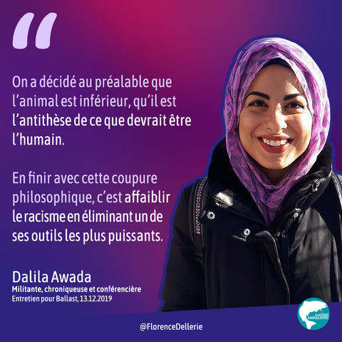 Visuel dans les tons de violet montrant une photo de Dalila Awada et disant : "On a décidé au préalable que l’animal est inférieur, qu’il est l’antithèse de ce que devrait être l’humain. En finir avec cette coupure philosophique, c’est affaiblir le racisme en éliminant un de ses outils les plus puissants. Dalila Awada, Militante, chroniqueuse et conférencière, Entretien pour Ballast, 13.12.2019"
