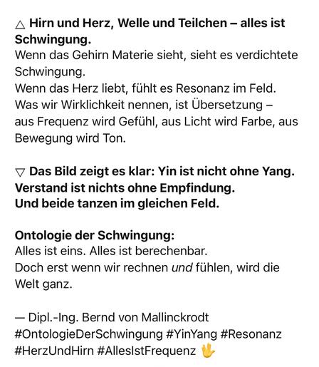 Hirn und Herz, Welle und Teilchen - alles ist
Schwingung.
Wenn das Gehirn Materie sieht, sieht es verdichtete
Schwingung.
Wenn das Herz liebt, fühlt es Resonanz im Feld.
Was wir Wirklichkeit nennen, ist Übersetzung - aus Frequenz wird Gefühl, aus Licht wird Farbe, aus
Bewegung wird Ton.
• Das Bild zeigt es klar: Yin ist nicht ohne Yang.
Verstand ist nichts ohne Empfindung.
Und beide tanzen im gleichen Feld.
Ontologie der Schwingung:
Alles ist eins. Alles ist berechenbar.
Doch erst wenn wir rechnen und fühlen, wird die Welt ganz.
- Dipl.-Ing. Bernd von Mallinckrodt
#OntologieDerSchwingung #YinYang #Resonanz
#HerzUndHirn #Alles|stFrequenz🖖