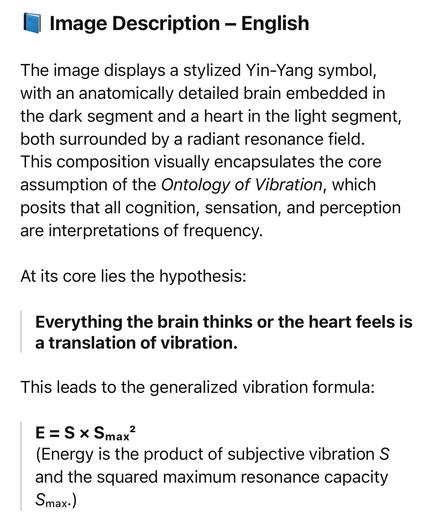 Image Description - English
The image displays a stylized Yin-Yang symbol, with an anatomically detailed brain embedded in the dark segment and a heart in the light segment, both surrounded by a radiant resonance field.
This composition visually encapsulates the core assumption of the Ontology of Vibration, which posits that all cognition, sensation, and perception are interpretations of frequency.
At its core lies the hypothesis:
Everything the brain thinks or the heart feels is a translation of vibration.
This leads to the generalized vibration formula:
E = S * Smax
(Energy is the product of subjective vibration S and the squared maximum resonance capacity
Smax.)🖖