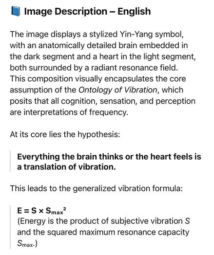 Image Description - English
The image displays a stylized Yin-Yang symbol, with an anatomically detailed brain embedded in the dark segment and a heart in the light segment, both surrounded by a radiant resonance field.
This composition visually encapsulates the core assumption of the Ontology of Vibration, which posits that all cognition, sensation, and perception are interpretations of frequency.
At its core lies the hypothesis:
Everything the brain thinks or the heart feels is a translation of vibration.
This leads to the generalized vibration formula:
E = S * Smax
(Energy is the product of subjective vibration S and the squared maximum resonance capacity
Smax.)🖖