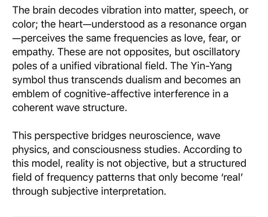 The brain decodes vibration into matter, speech, or color; the heart-understood as a resonance organ
-perceives the same frequencies as love, fear, or empathy. These are not opposites, but oscillatory poles of a unified vibrational field. The Yin-Yang symbol thus transcends dualism and becomes an emblem of cognitive-affective interference in a coherent wave structure.
This perspective bridges neuroscience, wave physics, and consciousness studies. According to this model, reality is not objective, but a structured field of frequency patterns that only become 'real' through subjective interpretation.🖖