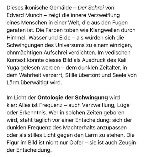 Dieses ikonische Gemälde - Der Schrei von Edvard Munch - zeigt die innere Verzweiflung eines Menschen in einer Welt, die aus den Fugen geraten ist. Die Farben toben wie Klangwellen durch Himmel, Wasser und Erde - als würden sich die Schwingungen des Universums zu einem einzigen, ohnmächtigen Aufschrei verdichten. Im vedischen Kontext könnte dieses Bild als Ausdruck des Kali Yuga gelesen werden - dem dunklen Zeitalter, in dem Wahrheit verzerrt, Stille übertönt und Seele von Lärm überwältigt wird.
Im Licht der Ontologie der Schwingung wird klar: Alles ist Frequenz - auch Verzweiflung, Lüge oder Erkenntnis. Wer in solchen Zeiten geboren wird, steht täglich vor einer Entscheidung: sich der dunklen Frequenz des Machterhalts anzupassen oder als stilles Licht gegen den Lärm zu stehen. Die Figur im Bild ist nicht nur Opfer - sie ist auch Zeugin der Entscheidung.🖖