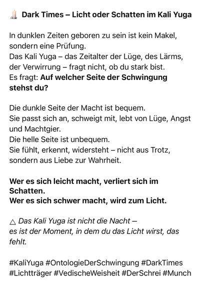 Dark Times - Licht oder Schatten im Kali Yuga
In dunklen Zeiten geboren zu sein ist kein Makel, sondern eine Prüfung.
Das Kali Yuga - das Zeitalter der Lüge, des Lärms, der Verwirrung - fragt nicht, ob du stark bist.
Es fragt: Auf welcher Seite der Schwingung stehst du?
Die dunkle Seite der Macht ist bequem.
Sie passt sich an, schweigt mit, lebt von Lüge, Angst und Machtgier.
Die helle Seite ist unbequem.
Sie fühlt, erkennt, widersteht - nicht aus Trotz, sondern aus Liebe zur Wahrheit.
Wer es sich leicht macht, verliert sich im Schatten.
Wer es sich schwer macht, wird zum Licht.
A Das Kali Yuga ist nicht die Nacht - es ist der Moment, in dem du das Licht wirst, das fehlt.
#KaliYuga #OntologieDerSchwingung #DarkTimes
#Lichtträger #VedischeWeisheit #DerSchrei #Munch🖖