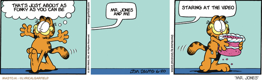 Original Garfield comic from June 20, 2011
Text replaced with lyrics from: Mr. Jones

Transcript:
• That's Just About As Funky As You Can Be
• Mr. Jones And Me
• Staring At The Video


--------------
Original Text:
• Garfield:  I see somebody who needs a hug!
• Voice:  Hey!  Bring that cake back there!

The image is a comic strip featuring a series of panels, each depicting a different scene. The panels include an orange tiger on the first panel, talking as if it were a person, a dialogue between the tiger and the third panel, and the third panel featuring the tiger holding a pink cake. The panels are arranged side by side, creating a sequence of events within the comic strip.