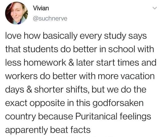 love how basically every study says that students do better in school with less homework & later start times and workers do better with more vacation days & shorter shifts, but we do the exact opposite in this godforsaken country because Puritanical feelings apparently beat facts