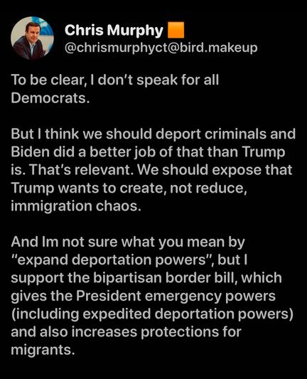 Chris Murphy
@chrismurphyct@bird.makeup
To be clear, I don't speak for all Democrats.
But I think we should deport criminals and Biden did a better job of that than Trump is. That's relevant. We should expose that Trump wants to create, not reduce, immigration chaos.
And Im not sure what you mean by
"expand deportation powers", but l support the bipartisan border bill, which gives the President emergency powers (including expedited deportation powers) and also increases protections for migrants.