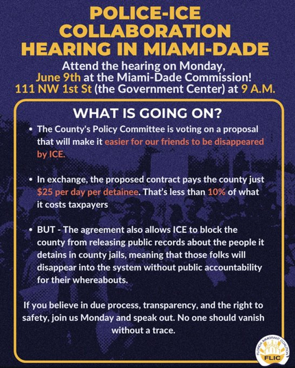 A flyer announcing a Miami-Dade Commission hearing on June 9th about a proposal for police collaboration with ICE. It highlights concerns regarding public accountability, costs, and the potential disappearance of detainees from public records. The call to action encourages attendance…
