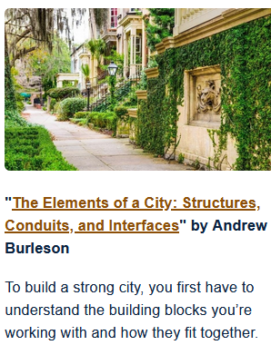 The Elements of a City: Structures, Conduits, and Interfaces
by Andrew Burleson

To build a strong city, you first have to understand the building blocks you’re working with and how they fit together.

Photo of a sidewalk with lots of greenery and steps to porches in what appears to be an old Victorian neighborhood. No attribution given.