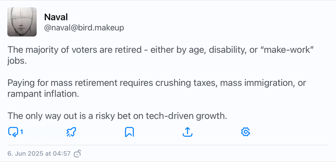 A tweet by Naval Ravikant, saying:

The majority of voters are retired - either by age, disability, or “make-work” jobs.

Paying for mass retirement requires crushing taxes, mass immigration, or rampant inflation.

The only way out is a risky bet on tech-driven growth.