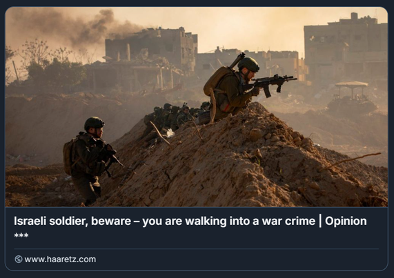 Soldati dell'IDF a Gaza, dicembre 2024.
Crediti: Olivier Fitoussi

L'immagine mostra un gruppo di soldati in equipaggiamento militare, posizionati su un cumulo di terra in una zona devastata dalla guerra. I soldati sono armati e sembrano essere in una posizione di combattimento, con uno di loro che mira con un fucile. Lo sfondo rivela edifici danneggiati e fumo, suggerendo un'area di conflitto. Il testo nell'immagine recita: "Soldato israeliano, stai attento – Stai entrando in un crimine di guerra | Opinione" e include un collegamento a Haaretz.