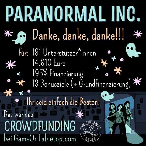 Paranormal Inc. - danke, danke, danke! Für: 181 Unterstützer*innen, 14.610 Euro, 195 Prozent Finanzierung, 13 Bonusziele (plus Grundfinanzierung). Ihr seid einfach die Besten! Das war das Crowdfunding bei GameOnTabletop.com. Comic-artiges Bild in Tönen von Dunkelblau bis Helltürkisgrün. Drei feminine Ermittler*innen kommen durch einen Türrahmen in einen dunklen Raum mit vielen Bildern an der Wand, die alle leuchtende Augen haben. Sie tragen alltägliche Kleidung und sind mit Taschenlampe, Fotoapparat und Geistersensor ausgestattet. Zwischen den Texten fliegen dreei kleine Geister inmitten von Glitzersternchen. Unten ist das Logo von Plotbunny Games.