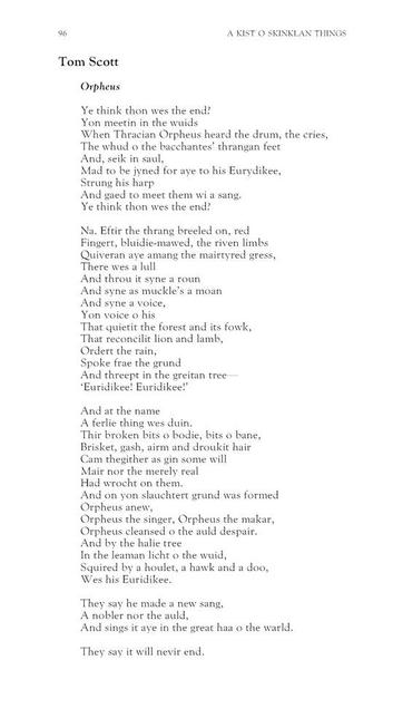 Tom Scott
Orpheus

Ye think thon wes the end?
Yon meetin in the wuids
When Thracian Orpheus heard the drum, the cries,
The whud o the bacchantes’ thrangan feet
And, seik in saul,
Mad to be jyned for aye to his Eurydikee,
Strung his harp
And gaed to meet them wi a sang.
Ye think thon wes the end?

Na. Eftir the thrang breeled on, red
Fingert, bluidie-mawed, the riven limbs
Quiveran aye amang the mairtyred gress,
There wes a lull
And throu it syne a roun
And syne as muckle’s a moan
And syne a voice,
Yon voice o his
That quietit the forest and its fowk,
That reconcilit lion and lamb,
Ordert the rain,
Spoke frae the grund
And threept in the greitan tree 
‘Euridikee! Euridikee!’

And at the name
A ferlie thing wes duin.
Thir broken bits o bodie, bits o bane,
Brisket, gash, airm and droukit hair
Cam thegither as gin some will
Mair nor the merely real
Had wrocht on them.
And on yon slauchtert grund was formed
Orpheus anew,
Orpheus the singer, Orpheus the makar,
Orpheus cleansed o the auld despair.
And by the halie tree
In the leaman licht o the wuid,
Squired by a houlet, a hawk and a doo,
Wes his Euridikee.

They say he made a new sang,
A nobler nor the auld,
And sings it aye in the great haa o the warld.

They say it will nevir end.