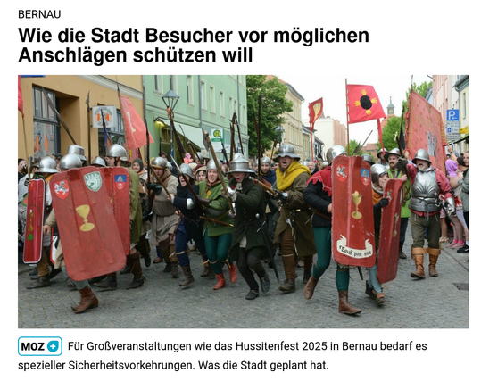 "BERNAU
Wie die Stadt Besucher vor möglichen Anschlägen schützen will"

darunter ein Bild von einem Aufzug mit Menschen in mittelalterlichen Ritterrüstungen, mit Schildern und mit Lanzen bewaffnet 

unter dem Bild

"Für Großveranstaltungen wie das Hussitenfest 2025 in Bernau bedarf es spezieller Sicherheitsvorkehrungen. Was die Stadt geplant hat."